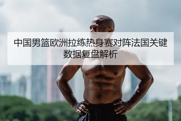 中国男篮欧洲拉练热身赛对阵法国关键数据复盘解析
